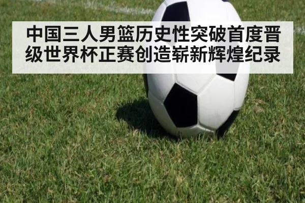 中国三人男篮历史性突破首度晋级世界杯正赛创造崭新辉煌纪录