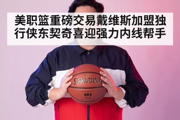 美职篮重磅交易戴维斯加盟独行侠东契奇喜迎强力内线帮手